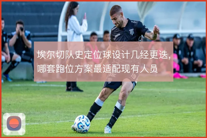 埃尔切队史定位球设计几经更迭，哪套跑位方案最适配现有人员