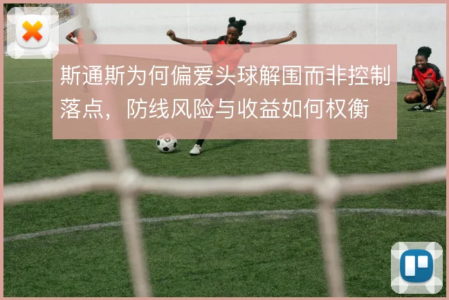 斯通斯为何偏爱头球解围而非控制落点，防线风险与收益如何权衡