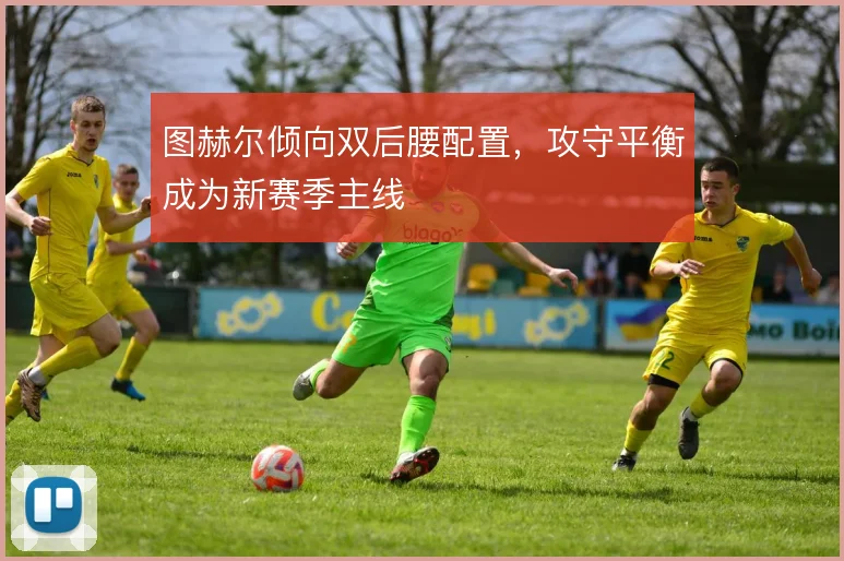图赫尔倾向双后腰配置,攻守平衡成为新赛季主线