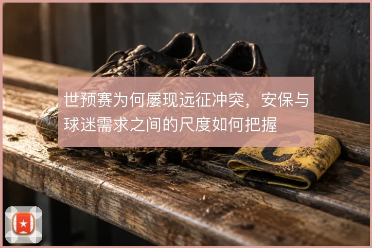 世预赛为何屡现远征冲突,安保与球迷需求之间的尺度如何把握