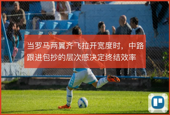 当罗马两翼齐飞拉开宽度时，中路跟进包抄的层次感决定终结效率