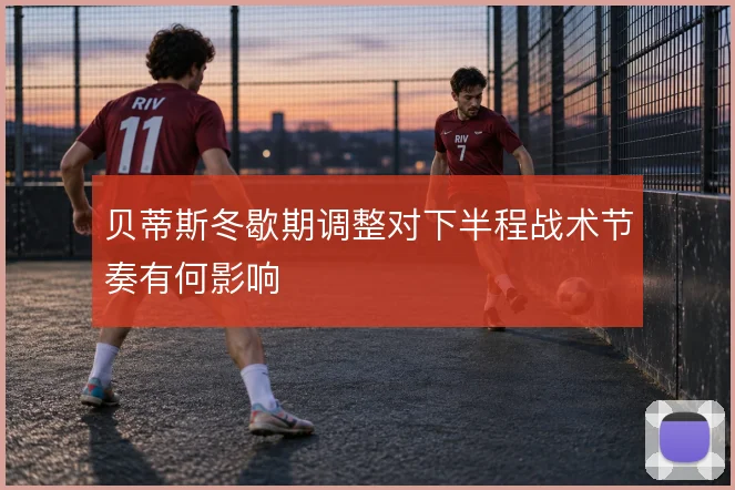 贝蒂斯冬歇期调整对下半程战术节奏有何影响