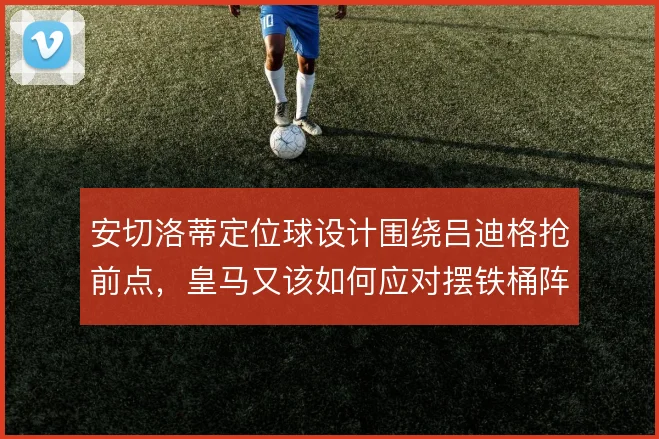 安切洛蒂定位球设计围绕吕迪格抢前点，皇马又该如何应对摆铁桶阵的弱旅