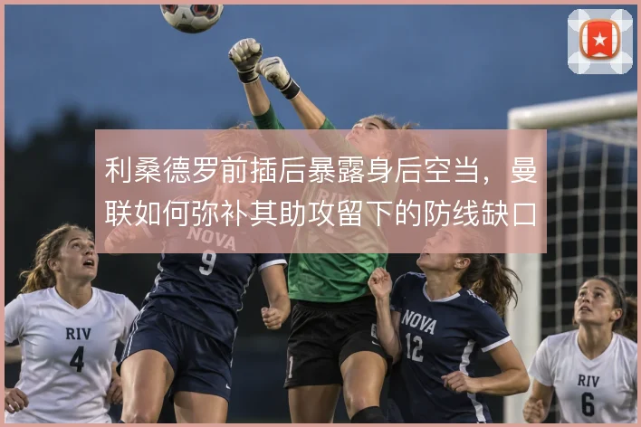 利桑德罗前插后暴露身后空当，曼联如何弥补其助攻留下的防线缺口