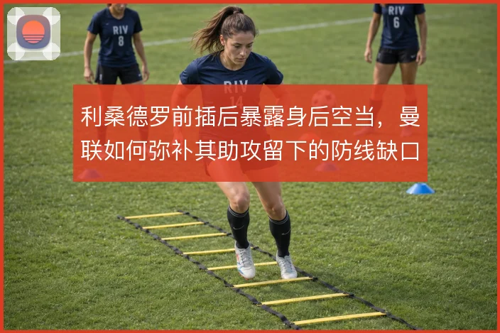 利桑德罗前插后暴露身后空当,曼联如何弥补其助攻留下的防线缺口