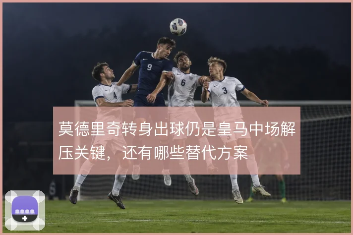 莫德里奇转身出球仍是皇马中场解压关键，还有哪些替代方案