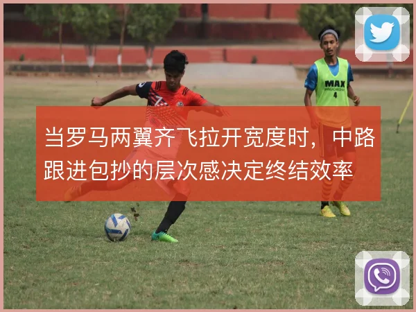 当罗马两翼齐飞拉开宽度时,中路跟进包抄的层次感决定终结效率
