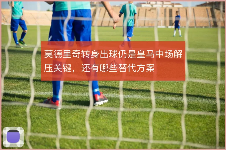 莫德里奇转身出球仍是皇马中场解压关键，还有哪些替代方案
