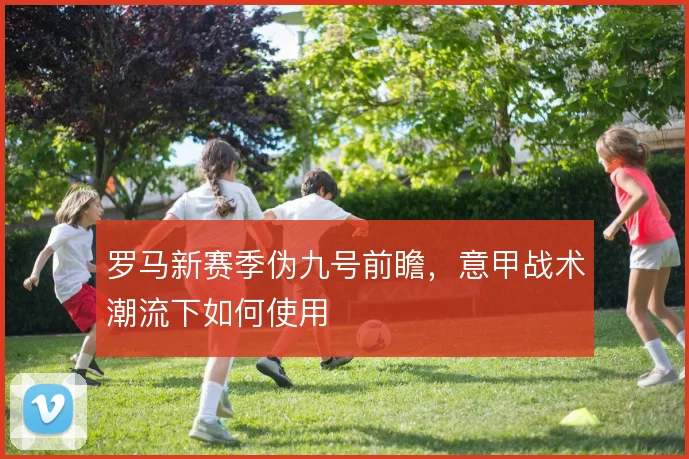 罗马新赛季伪九号前瞻,意甲战术潮流下如何使用