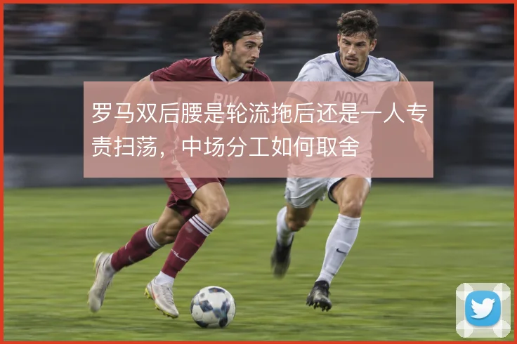 罗马双后腰是轮流拖后还是一人专责扫荡，中场分工如何取舍