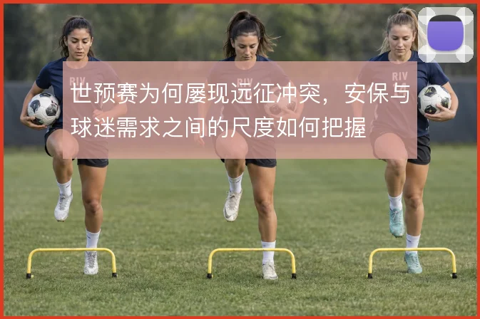 世预赛为何屡现远征冲突，安保与球迷需求之间的尺度如何把握